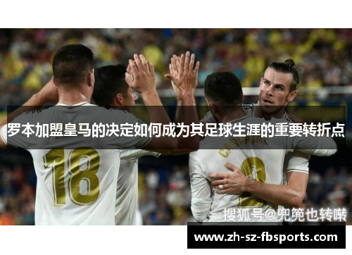 罗本加盟皇马的决定如何成为其足球生涯的重要转折点 罗本加盟皇马的决定如何成为其足球生涯的重要转折点