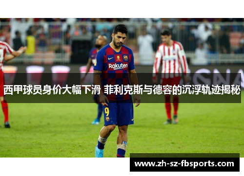 西甲球员身价大幅下滑 菲利克斯与德容的沉浮轨迹揭秘